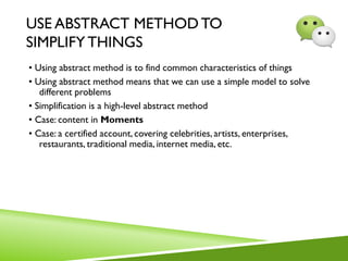 USE ABSTRACT METHOD TO
SIMPLIFY THINGS
• Using abstract method is to find common characteristics of things
• Using abstract method means that we can use a simple model to solve
different problems
• Simplification is a high-level abstract method
• Case: content in Moments
• Case: a certified account, covering celebrities, artists, enterprises,
restaurants, traditional media, internet media, etc.
 