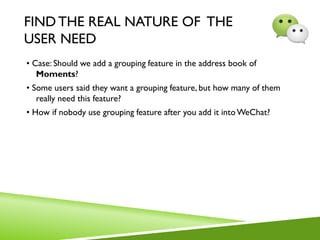 FIND THE REAL NATURE OF THE
USER NEED
• Case: Should we add a grouping feature in the address book of
Moments?
• Some users said they want a grouping feature, but how many of them
really need this feature?
• How if nobody use grouping feature after you add it intoWeChat?
 