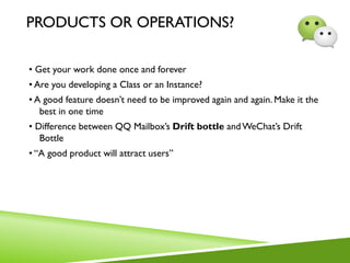 PRODUCTS OR OPERATIONS?
• Get your work done once and forever
• Are you developing a Class or an Instance?
• A good feature doesn’t need to be improved again and again. Make it the
best in one time
• Difference between QQ Mailbox’s Drift bottle andWeChat’s Drift
Bottle
• “A good product will attract users”
 