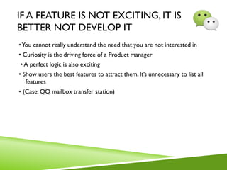 IF A FEATURE IS NOT EXCITING, IT IS
BETTER NOT DEVELOP IT
•You cannot really understand the need that you are not interested in
• Curiosity is the driving force of a Product manager
• A perfect logic is also exciting
• Show users the best features to attract them. It’s unnecessary to list all
features
• (Case: QQ mailbox transfer station)
 