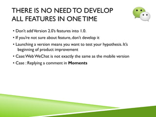 THERE IS NO NEEDTO DEVELOP
ALL FEATURES IN ONE TIME
• Don’t addVersion 2.0’s features into 1.0.
• If you’re not sure about feature, don’t develop it
• Launching a version means you want to test your hypothesis. It’s
beginning of product improvement
• Case:Web WeChat is not exactly the same as the mobile version
• Case : Replying a comment in Moments
 