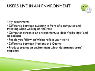 USERS LIVE IN AN ENVIRONMENT
• My experiment:
• Difference between tweeting in front of a computer and
tweeting when walking on the road
• Computer screen is an environment, so doesWeibo itself and
its content
• People you follow onWeibo reflect your world
• Difference between Moment and Qzone
• Product creates an environment which determines users’
response
 