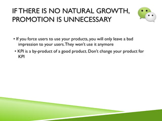 IFTHERE IS NO NATURAL GROWTH,
PROMOTION IS UNNECESSARY
• If you force users to use your products, you will only leave a bad
impression to your users.They won’t use it anymore
• KPI is a by-product of a good product. Don’t change your product for
KPI
 