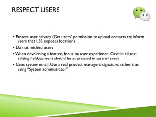 RESPECT USERS
• Protect user privacy (Get users’ permission to upload contacts to; inform
users that LBS exposes location)
• Do not mislead users
•When developing a feature, focus on user experience. Case: in all text
editing field, content should be auto saved in case of crash
• Case: system email. Use a real product manager’s signature, rather than
using “System administrator"
 