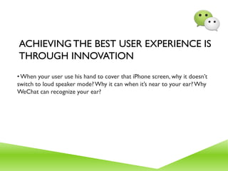 ACHIEVING THE BEST USER EXPERIENCE IS
THROUGH INNOVATION
•When your user use his hand to cover that iPhone screen, why it doesn’t
switch to loud speaker mode?Why it can when it’s near to your ear?Why
WeChat can recognize your ear?
 