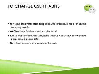 TO CHANGE USER HABITS
• For a hundred years after telephone was invented, it has been always
annoying people
•WeChat doesn’t allow a sudden phone call
•You cannot re-invent the telephone, but you can change the way how
people make phone calls
• New habits make users more comfortable
 