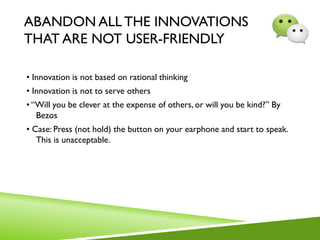 ABANDON ALL THE INNOVATIONS
THAT ARE NOT USER-FRIENDLY
• Innovation is not based on rational thinking
• Innovation is not to serve others
• “Will you be clever at the expense of others, or will you be kind?” By
Bezos
• Case: Press (not hold) the button on your earphone and start to speak.
This is unacceptable.
 