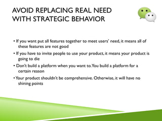 AVOID REPLACING REAL NEED
WITH STRATEGIC BEHAVIOR
• If you want put all features together to meet users’ need, it means all of
these features are not good
• If you have to invite people to use your product, it means your product is
going to die
• Don’t build a platform when you want to.You build a platform for a
certain reason
•Your product shouldn’t be comprehensive. Otherwise, it will have no
shining points
 