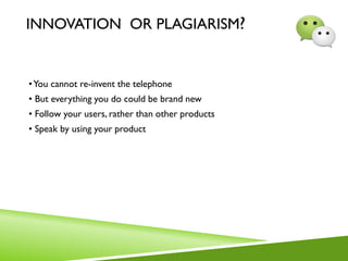 INNOVATION OR PLAGIARISM?
•You cannot re-invent the telephone
• But everything you do could be brand new
• Follow your users, rather than other products
• Speak by using your product
 