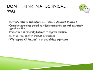 DON’T THINK IN A TECHNICAL
WAY
• How iOS hides its technology: file? Folder ? Uninstall? Process ?
• Complex technology should be hidden from users, but with extremely
good usability
• Product is built rationally, but used to express emotions
• Don’t use “support” in product instructions
• “We support XX features“ is an out-of-date expression
 