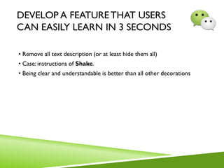 DEVELOP A FEATURE THAT USERS
CAN EASILY LEARN IN 3 SECONDS
• Remove all text description (or at least hide them all)
• Case: instructions of Shake.
• Being clear and understandable is better than all other decorations
 