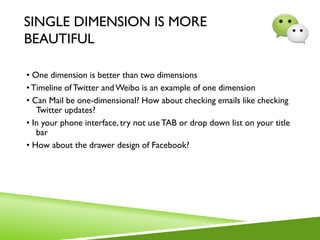 SINGLE DIMENSION IS MORE
BEAUTIFUL
• One dimension is better than two dimensions
• Timeline ofTwitter and Weibo is an example of one dimension
• Can Mail be one-dimensional? How about checking emails like checking
Twitter updates?
• In your phone interface, try not useTAB or drop down list on your title
bar
• How about the drawer design of Facebook?
 