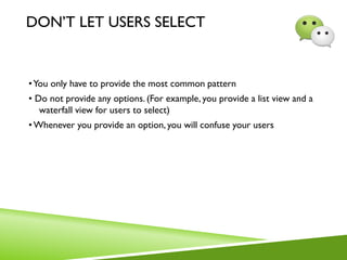 DON’T LET USERS SELECT
•You only have to provide the most common pattern
• Do not provide any options. (For example, you provide a list view and a
waterfall view for users to select)
•Whenever you provide an option, you will confuse your users
 