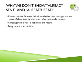 WHY WE DON’T SHOW “ALREADY
SENT” AND “ALREADY READ”
• It’s unacceptable for users to look at whether their messages are sent
successfully or read by other users after they send a message
• A message with a “tail” is not simple and natural
• Being natural is an intuition
 