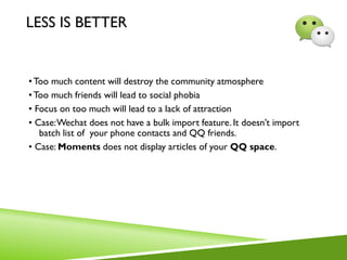 LESS IS BETTER
•Too much content will destroy the community atmosphere
• Too much friends will lead to social phobia
• Focus on too much will lead to a lack of attraction
• Case:Wechat does not have a bulk import feature. It doesn’t import
batch list of your phone contacts and QQ friends.
• Case: Moments does not display articles of your QQ space.
 
