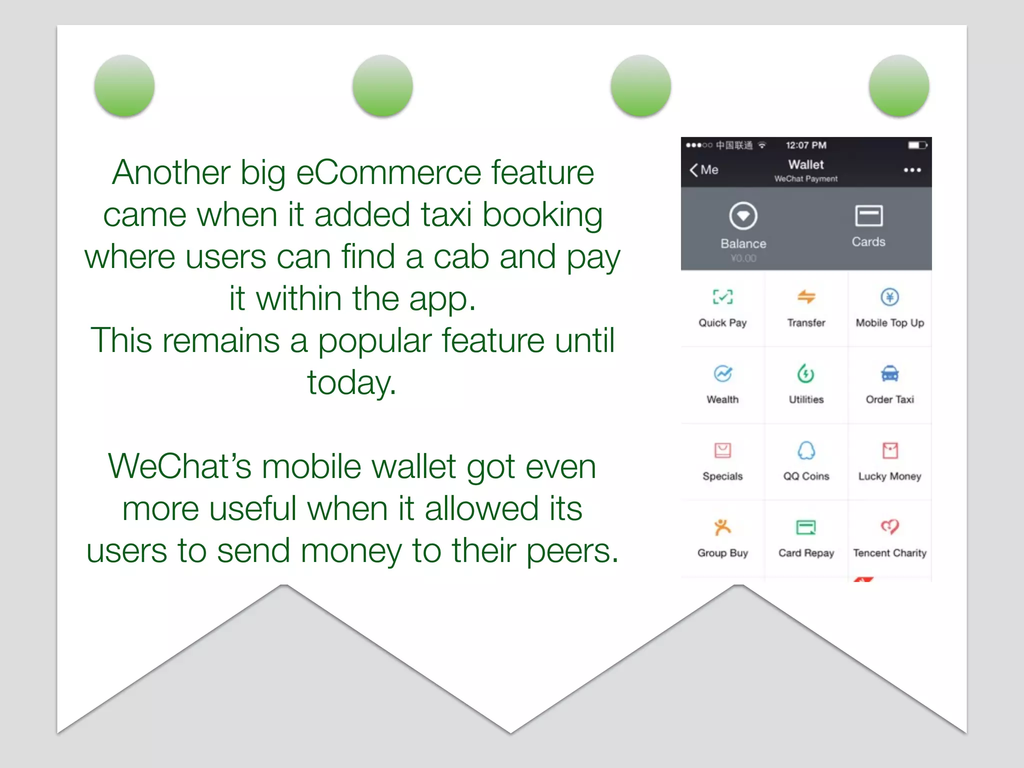 Another big eCommerce feature
came when it added taxi booking
where users can ﬁnd a cab and pay
it within the app.
This remains a popular feature until
today.
WeChat’s mobile wallet got even
more useful when it allowed its
users to send money to their peers.
 