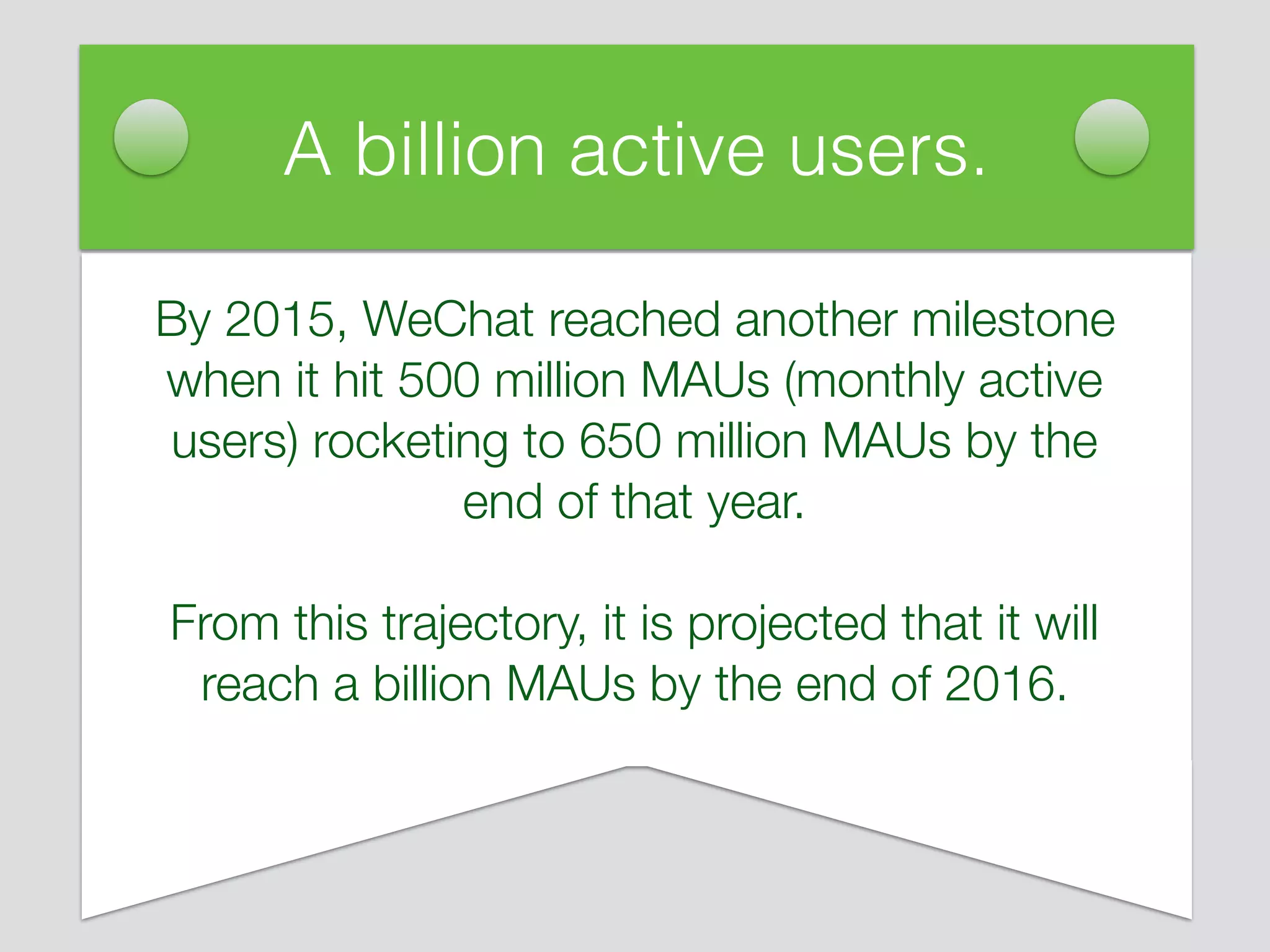 By 2015, WeChat reached another milestone
when it hit 500 million MAUs (monthly active
users) rocketing to 650 million MAUs by the
end of that year.
From this trajectory, it is projected that it will
reach a billion MAUs by the end of 2016.
A billion active users.
 