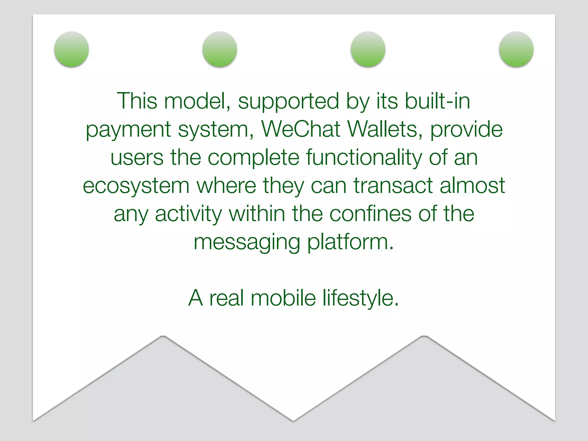 This model, supported by its built-in
payment system, WeChat Wallets, provide
users the complete functionality of an
ecosystem where they can transact almost
any activity within the conﬁnes of the
messaging platform.
A real mobile lifestyle.
 