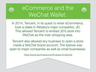 eCommerce and the
WeChat Wallet.
In 2014, Tencent, in its quest to enter eCommerce,
took a stake in Alibaba’s major competitor, JD.
This allowed Tencent to embed JD’s store into
WeChat as the main shopping area.
Tencent also allowed any business to open a store
inside a WeChat brand account. The feature was
open to major companies as well as small businesses.
https://www.techinasia.com/5-years-of-wechat
 