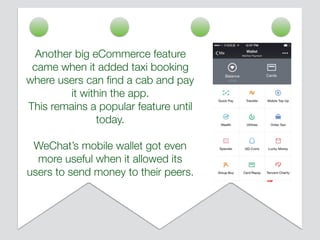 Another big eCommerce feature
came when it added taxi booking
where users can ﬁnd a cab and pay
it within the app.
This remains a popular feature until
today.
WeChat’s mobile wallet got even
more useful when it allowed its
users to send money to their peers.
 