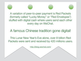 A variation of peer-to-peer payment is Red Packets
(formerly called “Lucky Money” or “Red Envelopes”)
stuffed with digital cash where users send each other
every day on WeChat.
A famous Chinese tradition gone digital!
This Lunar New Year’s Eve alone, over 8 billion Red
Packets were sent and received by 420 millions users.
http://blog.wechat.com/
 