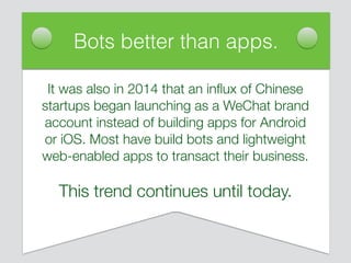 It was also in 2014 that an inﬂux of Chinese
startups began launching as a WeChat brand
account instead of building apps for Android
or iOS. Most have build bots and lightweight
web-enabled apps to transact their business.
This trend continues until today.
Bots better than apps.
 