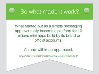 So what made it work?
What started out as a simple messaging
app eventually became a platform for 10
millions mini apps build by its brand or
ofﬁcial accounts.
An app-within-an-app model.
http://a16z.com/2015/08/06/wechat-china-mobile-ﬁrst/
 