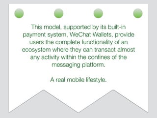This model, supported by its built-in
payment system, WeChat Wallets, provide
users the complete functionality of an
ecosystem where they can transact almost
any activity within the conﬁnes of the
messaging platform.
A real mobile lifestyle.
 