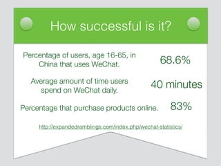 How successful is it?
Average amount of time users
spend on WeChat daily.
Percentage that purchase products online.
Percentage of users, age 16-65, in
China that uses WeChat.
http://expandedramblings.com/index.php/wechat-statistics/
68.6%
40 minutes
83%
 