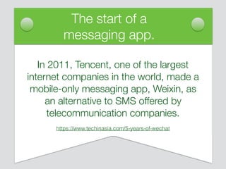 The start of a
messaging app.
In 2011, Tencent, one of the largest
internet companies in the world, made a
mobile-only messaging app, Weixin, as
an alternative to SMS offered by
telecommunication companies.
https://www.techinasia.com/5-years-of-wechat
 