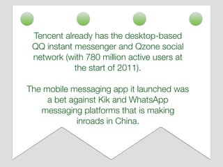 Tencent already has the desktop-based
QQ instant messenger and Qzone social
network (with 780 million active users at
the start of 2011).
The mobile messaging app it launched was
a bet against Kik and WhatsApp
messaging platforms that is making
inroads in China.
 