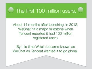 About 14 months after launching, in 2012,
WeChat hit a major milestone when
Tencent reported it had 100 million
registered users.
By this time Weixin became known as
WeChat as Tencent wanted it to go global.
The ﬁrst 100 million users.
 