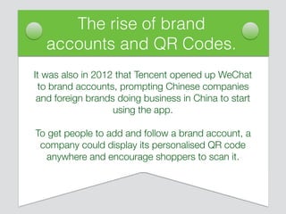 It was also in 2012 that Tencent opened up WeChat
to brand accounts, prompting Chinese companies
and foreign brands doing business in China to start
using the app.
To get people to add and follow a brand account, a
company could display its personalised QR code
anywhere and encourage shoppers to scan it.
The rise of brand
accounts and QR Codes.
 