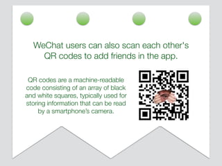 WeChat users can also scan each other's
QR codes to add friends in the app.
QR codes are a machine-readable
code consisting of an array of black
and white squares, typically used for
storing information that can be read
by a smartphone’s camera.
 