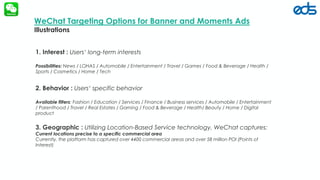 edsfze.com
WeChat Targeting Options for Banner and Moments Ads
Illustrations
1. Interest : Users‘ long-term interests
Possibilities: News / LOHAS / Automobile / Entertainment / Travel / Games / Food & Beverage / Health /
Sports / Cosmetics / Home / Tech
2. Behavior : Users‘ specific behavior
Available filters: Fashion / Education / Services / Finance / Business services / Automobile / Entertainment
/ Parenthood / Travel / Real Estates / Gaming / Food & Beverage / Health/ Beauty / Home / Digital
product
3. Geographic : Utilizing Location-Based Service technology, WeChat captures:
Current locations precise to a specific commercial area
Currently, the platform has captured over 4400 commercial areas and over 58 million POI (Points of
Interest)
 
