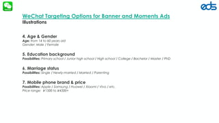 edsfze.com
4. Age & Gender
Age: from 14 to 60 years old
Gender: Male / Female
5. Education background
Possibilities: Primary school / Junior high school / High school / College / Bachelor / Master / PhD
6. Marriage status
Possibilities: Single / Newly-married / Married / Parenting
7. Mobile phone brand & price
Possibilities: Apple / Samsung / Huawei / Xiaomi / Vivo / etc.
Price range: ￥1500 to￥4500+
WeChat Targeting Options for Banner and Moments Ads
Illustrations
 