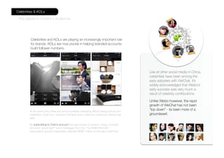 Like all other social media in China,
celebrities have been among the
early adopters with WeChat. It’s
widely acknowledged that Weibo’s
early success was very much a
result of celebrity contributions.
Unlike Weibo however, the rapid
growth of WeChat has not been
“top down” - its been more of a
groundswell.
At the same time, there are some incredibly interesting efforts being built around
celebrities. Chen Kun, a famous Chinese actor, rolled out a premium service last
year.
By subscribing to Chen’s account fans get access to photos, songs, e-books
and even “good night” voice messages from him. The RMB18/month
subscription account reportedly collected RMB7 million on the day it went live.
Celebrities and KOLs are playing an increasingly important role
for brands. KOLs are now pivotal in helping branded accounts
build follower numbers.
Celebrities & KOLs
Key players in Content x Audiences
 
