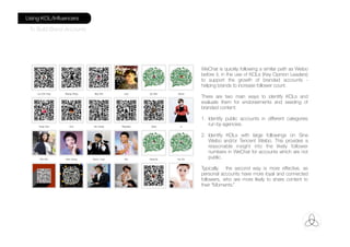 WeChat is quickly following a similar path as Weibo
before it, in the use of KOLs (Key Opinion Leaders)
to support the growth of branded accounts -
helping brands to increase follower count.
There are two main ways to identify KOLs and
evaluate them for endorsements and seeding of
branded content:
1. Identify public accounts in different categories
run by agencies.
2. Identify KOLs with large followings on Sina
Weibo and/or Tencent Weibo. This provides a
reasonable insight into the likely follower
numbers in WeChat for accounts which are not
public.
Typically, the second way is more effective, as
personal accounts have more loyal and connected
followers, who are more likely to share content to
their “Moments.”
Using KOL/Inﬂuencers
To Build Brand Accounts
 