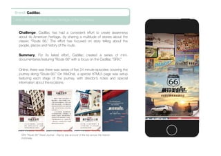 Challenge: Cadillac has had a consistent effort to create awareness
about its American heritage, by sharing a multitude of stories about the
classic “Route 66.” The effort has focused on story telling about the
people, places and history of the route.
Summary: For its latest effort, Cadillac created a series of mini-
documentaries featuring “Route 66” with a focus on the Cadillac “SRX.”
Online, there was there was series of ﬁve 24 minute episodes covering the
journey along “Route 66.” On WeChat, a special HTML5 page was setup
featuring each stage of the journey, with director’s notes and special
information about the locations.
Brand: Cadillac
Auto: Branded Stories about Heritage of the Company
SRX “Route 66” Travel Journal - Day by day account of the trip across the historic
motorway.
 