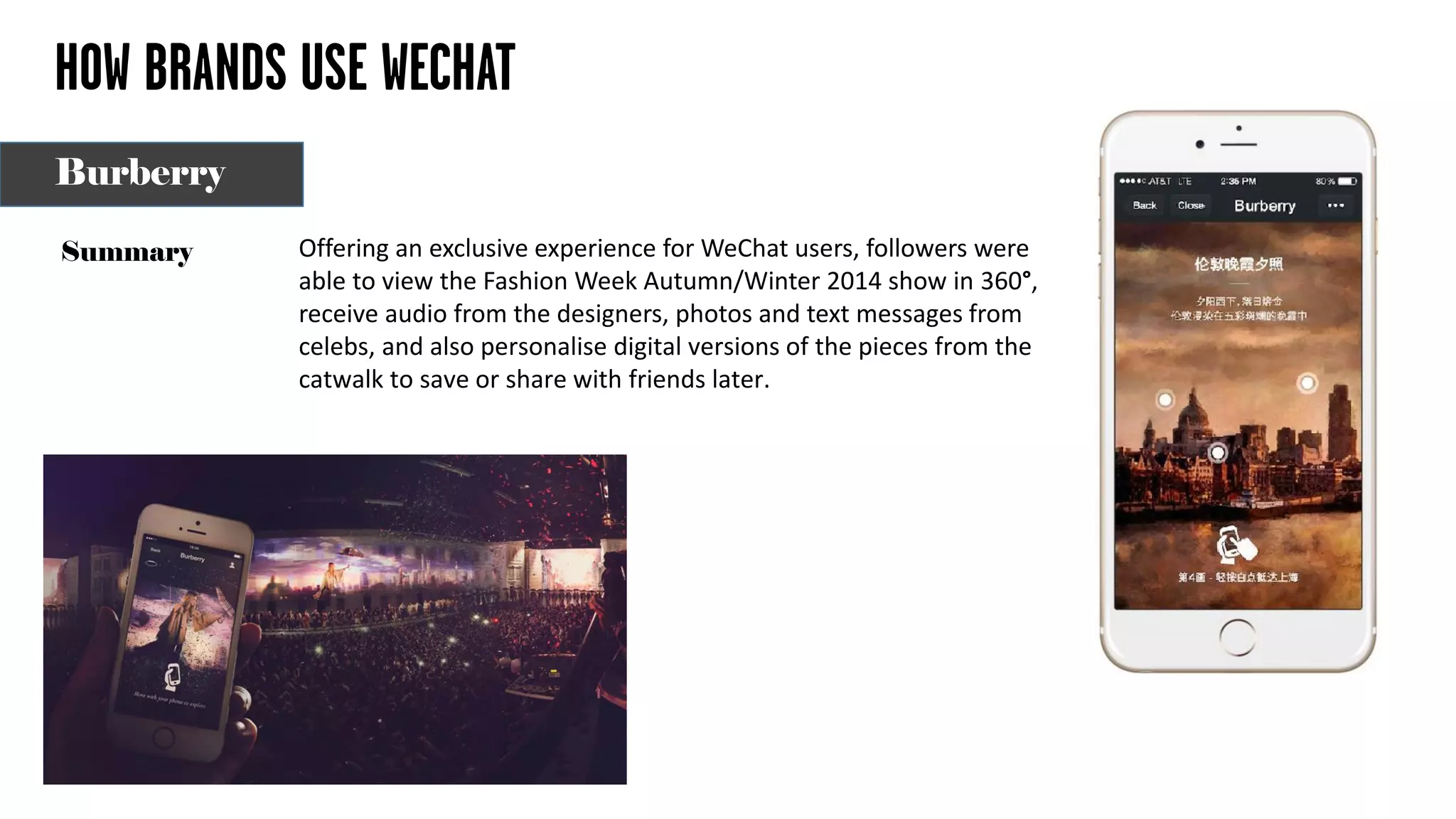 HOW BRANDS USE WECHAT
Offering an exclusive experience for WeChat users, followers were
able to view the Fashion Week Autumn/Winter 2014 show in 360°,
receive audio from the designers, photos and text messages from
celebs, and also personalise digital versions of the pieces from the
catwalk to save or share with friends later.
Summary
Burberry
 