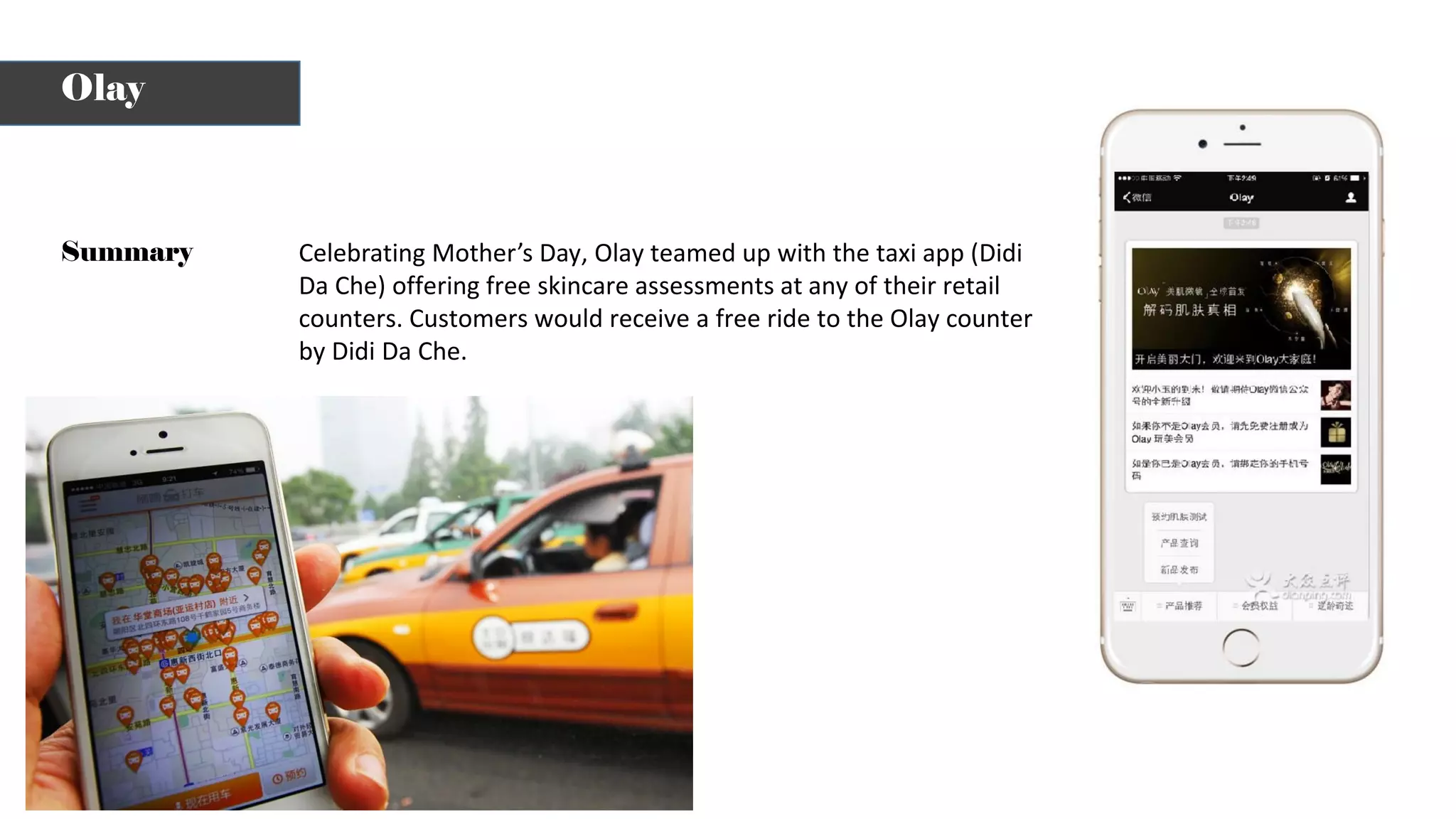 Celebrating Mother’s Day, Olay teamed up with the taxi app (Didi
Da Che) offering free skincare assessments at any of their retail
counters. Customers would receive a free ride to the Olay counter
by Didi Da Che.
Summary
Olay
 