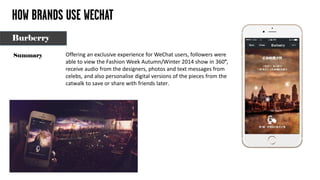 HOW BRANDS USE WECHAT
Offering an exclusive experience for WeChat users, followers were
able to view the Fashion Week Autumn/Winter 2014 show in 360°,
receive audio from the designers, photos and text messages from
celebs, and also personalise digital versions of the pieces from the
catwalk to save or share with friends later.
Summary
Burberry
 