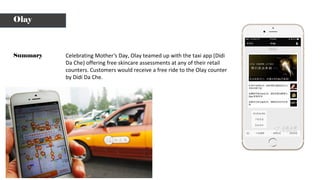 Celebrating Mother’s Day, Olay teamed up with the taxi app (Didi
Da Che) offering free skincare assessments at any of their retail
counters. Customers would receive a free ride to the Olay counter
by Didi Da Che.
Summary
Olay
 