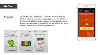 Summary
WeChat
On 20th May 2015 a campaign ‘ Transfer is message’ held by
WeChat aimed to encourage more people to use the WePay
function. Instead of sending a message to those you love using
words, users were able to share lucky money. On that day alone
RMB 400 million was transferred (over £42m).
 