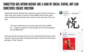 TARGETTED ADS WITHIN WECHAT ARE A SIGN OF SOCIAL STATUS, BUT CAN
SOMETIMES CREATE FRICTION
Targeted ads within WeChat have caused an uproar of discrimination as
some users were shown a luxury car brand BMW, whilst others were
shown mobile phones brands such as Vivo or even Coca-cola. One user
said:
“I’ve been refreshing over and over again but still no BMW
ad . . . today my spirits are in the dumps, do I not even qualify to
see the BMW ads?”
Some groups that received the luxury car ad declared themselves as the
classiest, richest and better looking whilst others referred to themselves
jokingly as “Diao” (losers).
 