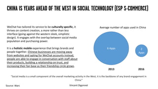 CHINA IS YEARS AHEAD OF THE WEST IN SOCIAL TECHNOLOGY (ESP S-COMMERCE)
“Social media is a small component of the overall marketing activity in the West; it is the backbone of any brand engagement in
China.”
Vincent Digonnet
WeChat has tailored its service to be culturally specific, it
thrives on content creation, a more rather than less
interface (going against the western sleek, simplistic
design). It engages with the overlap between social media
population and purchasing power.
It is a holistic mobile experience that brings brands and
people together. Chinese businesses are moving away
from websites and opting for WeChat accounts instead,
people are able to engage in conversation with staff about
their products, building a relationship on trust, and
increasing their fan base as their friendship circle grows.
6 Apps 2
Apps
Source: Warc
2013 2016
Average number of apps used in China
 