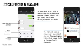 ITS CORE FUNCTION IS MESSAGING
The messaging facility is full of
creative functions: voice to chat,
translate, stickers, photo’s, live
sight, video, live location
tracking, voice calls and more.
The moments feature
allows users to post and
also see the popular posts
in their local group, similar
to the newsfeed in
Facebook.
Source: Totem
 