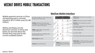Mobile payment services in China
are booming and is currently
valued at 18.17 trillion yuan (£1.88
trillion).
WePay and Alipay are the
dominant services in China and
banks are worried about the
threats they may pose to the
current outdated system.
WECHAT DRIVES MOBILE TRANSACTIONS
WeChat Wallet interface
Source: Totem
 