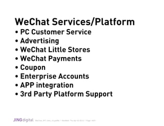 WeChat_API_Intro_v3.grafﬂe | Modiﬁed: Thu Apr 02 2015 | Page 19/21
!
WeChat Services/Platform
• PC Customer Service
• Advertising
• WeChat Little Stores
• WeChat Payments
• Coupon
• Enterprise Accounts
• APP integration
• 3rd Party Platform Support
 