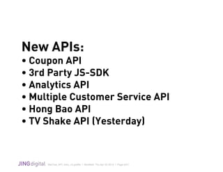 WeChat_API_Intro_v3.grafﬂe | Modiﬁed: Thu Apr 02 2015 | Page 6/21
!
New APIs:
• Coupon API
• 3rd Party JS-SDK
• Analytics API
• Multiple Customer Service API
• Hong Bao API
• TV Shake API (Yesterday)
 
